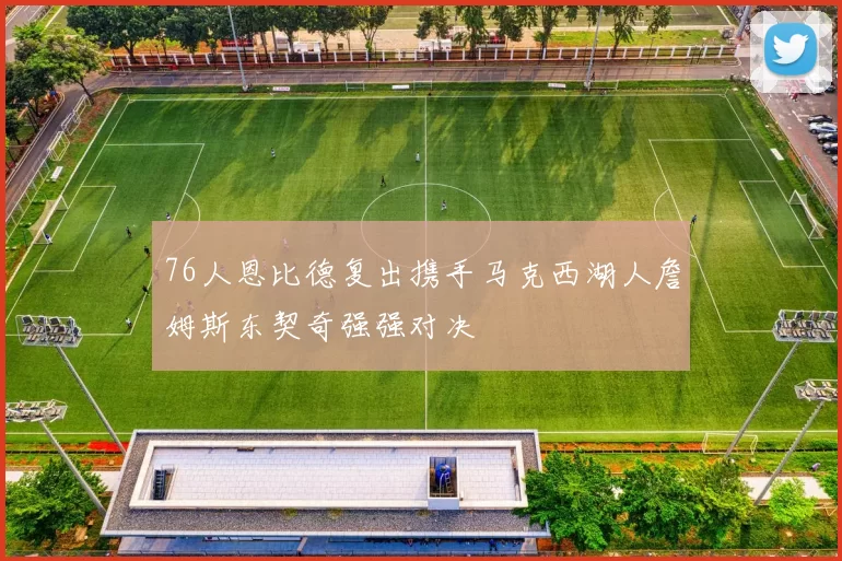 76人恩比德复出携手马克西湖人詹姆斯东契奇强强对决