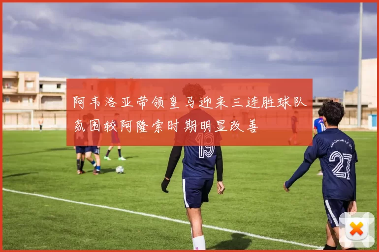 阿韦洛亚带领皇马迎来三连胜球队氛围较阿隆索时期明显改善
