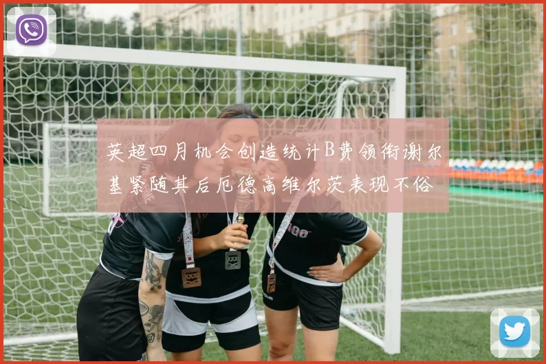 英超四月机会创造统计B费领衔谢尔基紧随其后厄德高维尔茨表现不俗