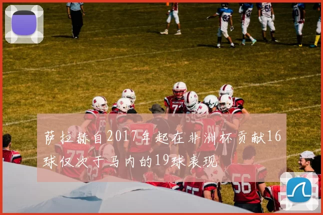 萨拉赫自2017年起在非洲杯贡献16球仅次于马内的19球表现