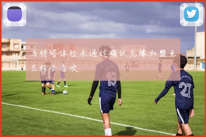 马特塔体检未通过确认无缘加盟米兰转会告吹